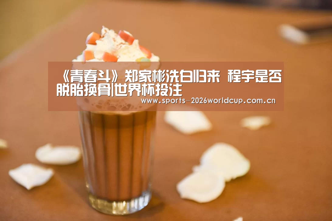 《青春斗》郑家彬洗白归来 程宇是否脱胎换骨|世界杯投注(图1) 世界杯投注